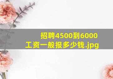 招聘4500到6000工资一般报多少钱